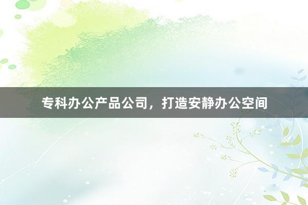专科办公产品公司，打造安静办公空间