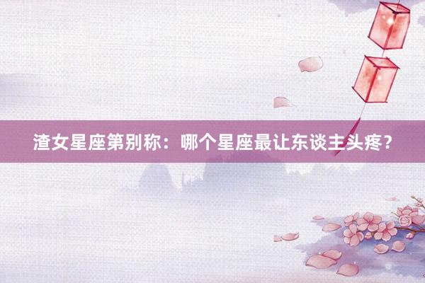 渣女星座第别称：哪个星座最让东谈主头疼？