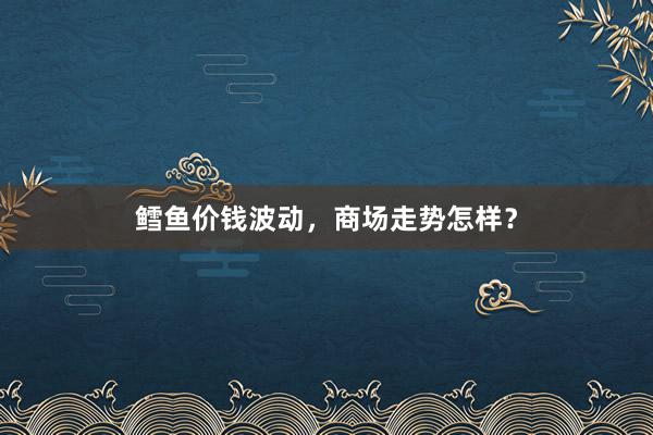 鳕鱼价钱波动，商场走势怎样？