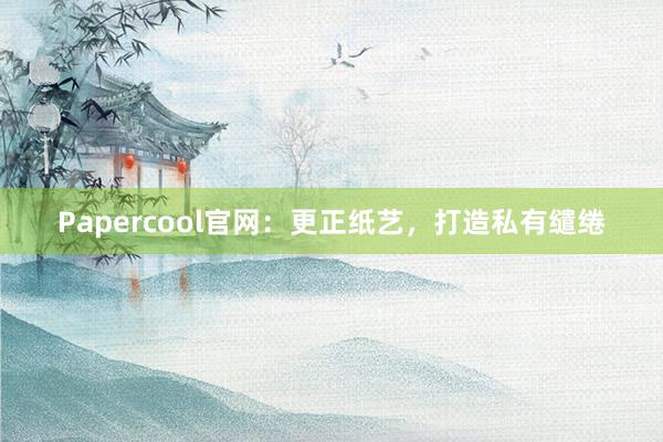Papercool官网：更正纸艺，打造私有缱绻