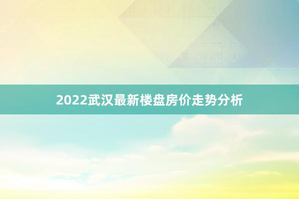 2022武汉最新楼盘房价走势分析